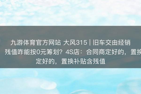 九游体育官方网站 大风315 | 旧车交由经销商肯求报废,残值咋能按0元筹划?4S店:合同商定好的,置换补贴含残值
