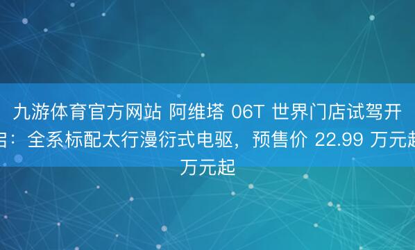 九游体育官方网站 阿维塔 06T 世界门店试驾开启：全系标配太行漫衍式电驱，预售价 22.99 万元起