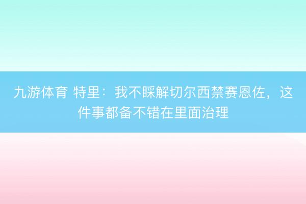 九游体育 特里:我不睬解切尔西禁赛恩佐,这件事都备不错在里面治理