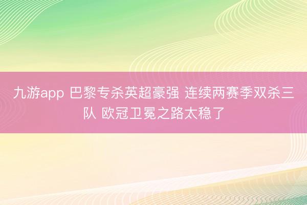 九游app 巴黎专杀英超豪强 连续两赛季双杀三队 欧冠卫冕之路太稳了