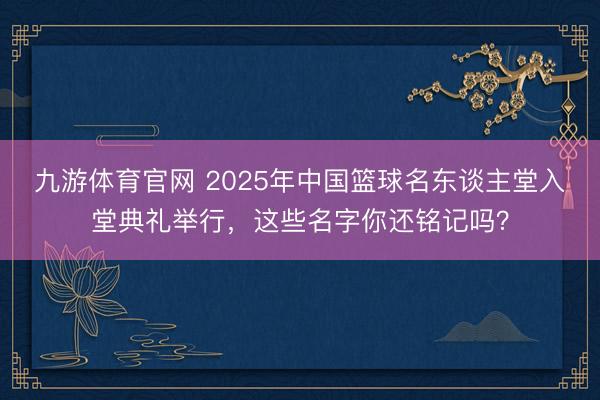 九游体育官网 2025年中国篮球名东谈主堂入堂典礼举行,这些名字你还铭记吗?