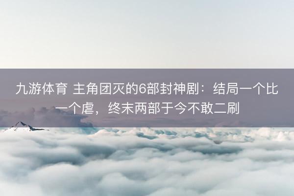 九游体育 主角团灭的6部封神剧:结局一个比一个虐,终末两部于今不敢二刷