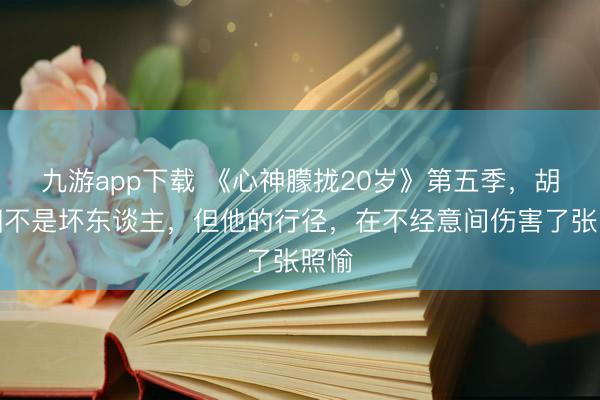 九游app下载 《心神朦拢20岁》第五季,胡祎阳不是坏东谈主,但他的行径,在不经意间伤害了张照愉
