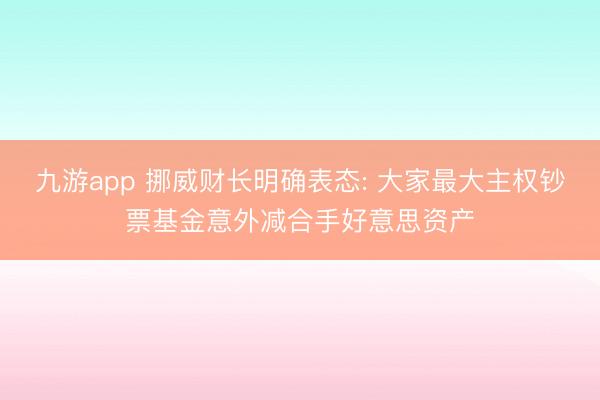 九游app 挪威财长明确表态: 大家最大主权钞票基金意外减合手好意思资产