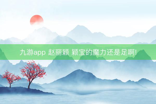 九游app 赵丽颖 颖宝的魔力还是足啊!