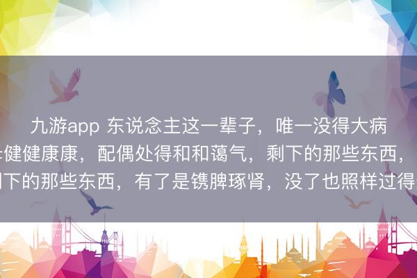 九游app 东说念主这一辈子，唯一没得大病，孩子平吉利安，父母健健康康，配偶处得和和蔼气，剩下的那些东西，有了是镌脾琢肾，没了也照样过得景仰盎然