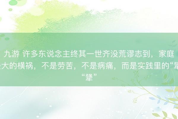 九游 许多东说念主终其一世齐没荒谬志到，家庭最大的横祸，不是劳苦，不是病痛，而是实践里的“犟”