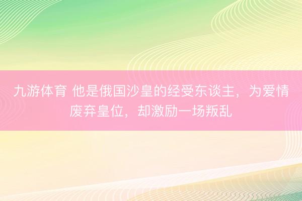九游体育 他是俄国沙皇的经受东谈主，为爱情废弃皇位，却激励一场叛乱