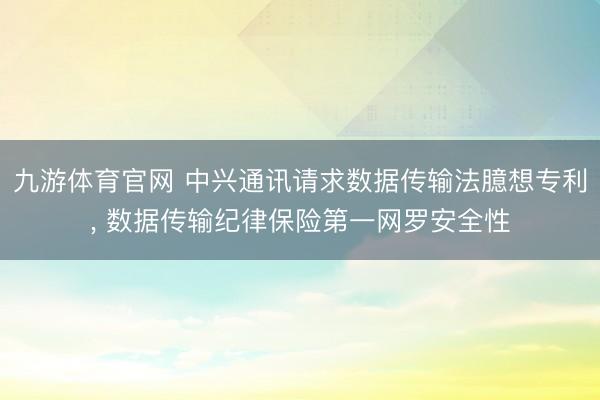九游体育官网 中兴通讯请求数据传输法臆想专利， 数据传输纪律保险第一网罗安全性