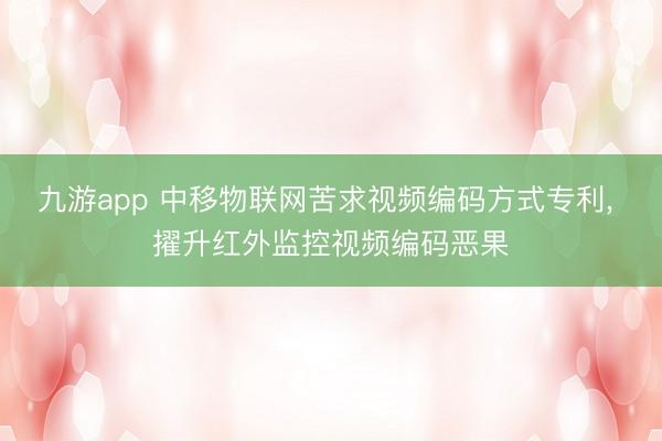 九游app 中移物联网苦求视频编码方式专利， 擢升红外监控视频编码恶果