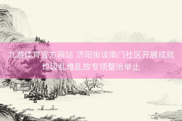 九游体育官方网站 济阳街谈南门社区开展成就垃圾乱堆乱放专项整治举止