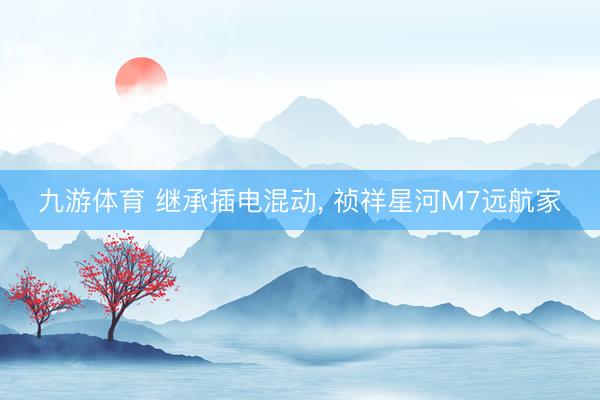九游体育 继承插电混动， 祯祥星河M7远航家
