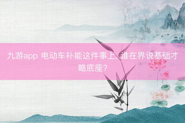 九游app 电动车补能这件事上， 谁在界说基础才略底座?