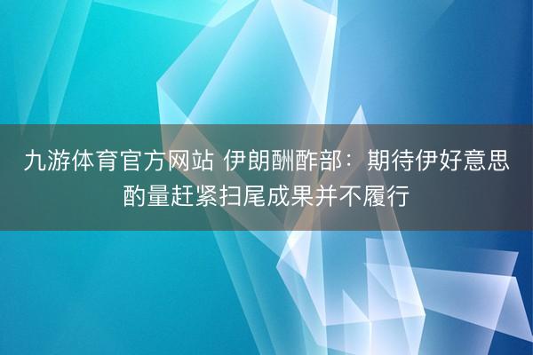 九游体育官方网站 伊朗酬酢部：期待伊好意思酌量赶紧扫尾成果并不履行