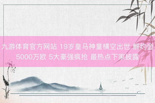 九游体育官方网站 19岁皇马神童横空出世 解约金5000万欧 5大豪强疯抢 最热点下家披露