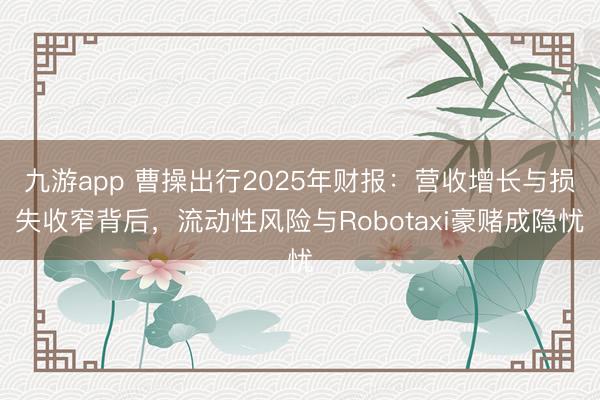 九游app 曹操出行2025年财报：营收增长与损失收窄背后，流动性风险与Robotaxi豪赌成隐忧