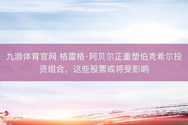 九游体育官网 格雷格·阿贝尔正重塑伯克希尔投资组合，这些股票或将受影响