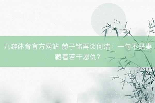 九游体育官方网站 赫子铭再谈何洁：一句不是妻藏着若干恩仇？