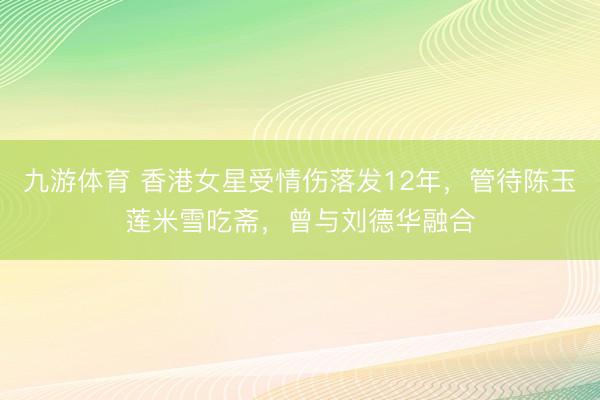 九游体育 香港女星受情伤落发12年，管待陈玉莲米雪吃斋，曾与刘德华融合