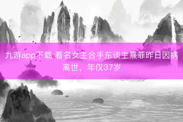 九游app下载 着名女主合手东谈主熹菲昨日因病离世，年仅37岁