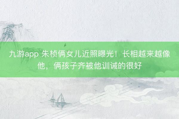 九游app 朱桢俩女儿近照曝光！长相越来越像他，俩孩子齐被他训诫的很好