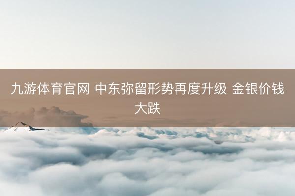 九游体育官网 中东弥留形势再度升级 金银价钱大跌