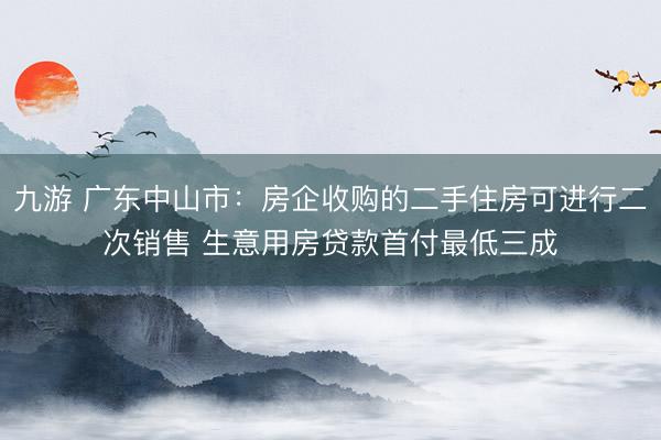 九游 广东中山市：房企收购的二手住房可进行二次销售 生意用房贷款首付最低三成