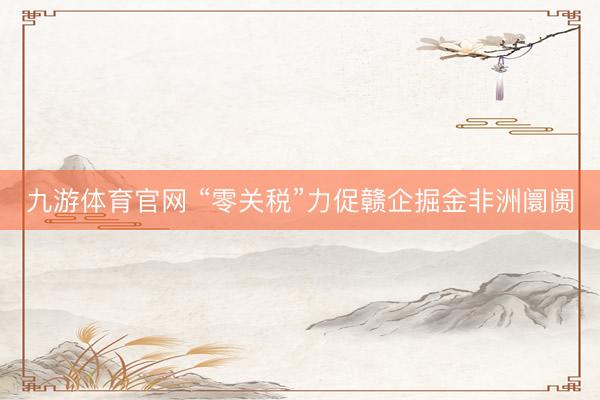 九游体育官网 “零关税”力促赣企掘金非洲阛阓