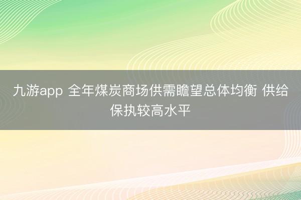九游app 全年煤炭商场供需瞻望总体均衡 供给保执较高水平