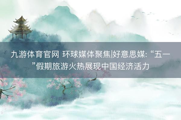 九游体育官网 环球媒体聚焦|好意思媒: “五一”假期旅游火热展现中国经济活力