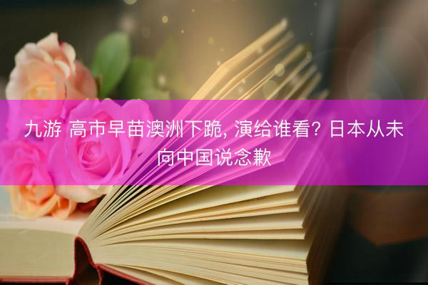 九游 高市早苗澳洲下跪， 演给谁看? 日本从未向中国说念歉