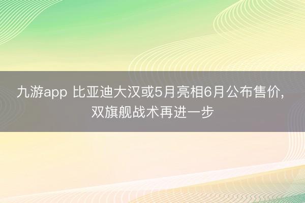 九游app 比亚迪大汉或5月亮相6月公布售价， 双旗舰战术再进一步