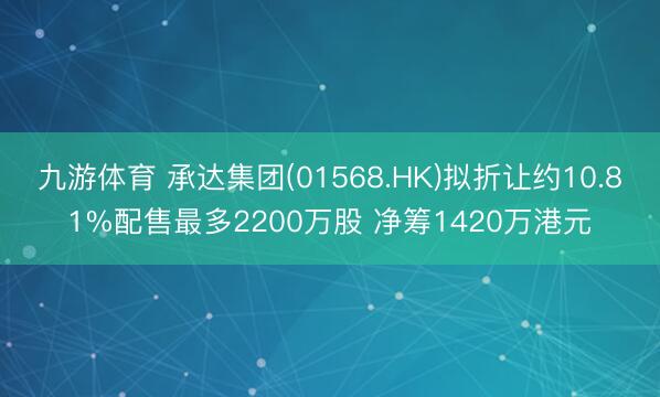 九游体育 承达集团(01568.HK)拟折让约10.81%配售最多2200万股 净筹1420万港元