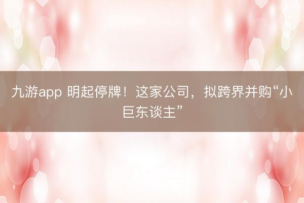九游app 明起停牌！这家公司，拟跨界并购“小巨东谈主”
