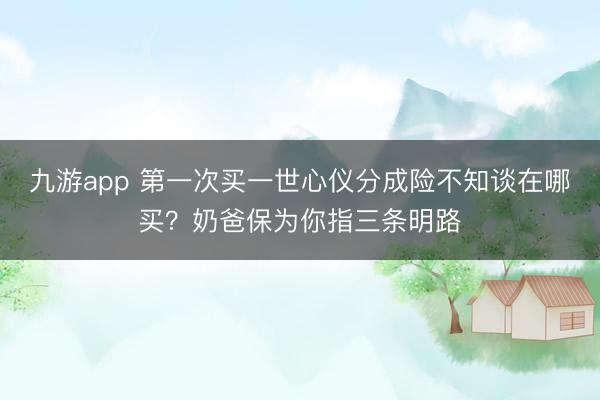 九游app 第一次买一世心仪分成险不知谈在哪买？奶爸保为你指三条明路