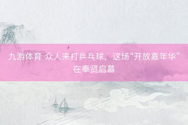 九游体育 众人来打乒乓球，这场“开放嘉年华”在奉贤启幕