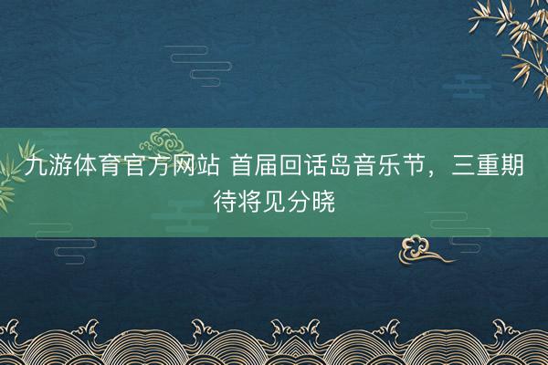 九游体育官方网站 首届回话岛音乐节，三重期待将见分晓