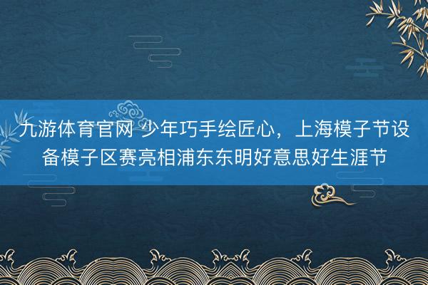 九游体育官网 少年巧手绘匠心，上海模子节设备模子区赛亮相浦东东明好意思好生涯节