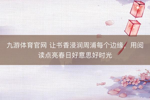 九游体育官网 让书香浸润周浦每个边缘，用阅读点亮春日好意思好时光