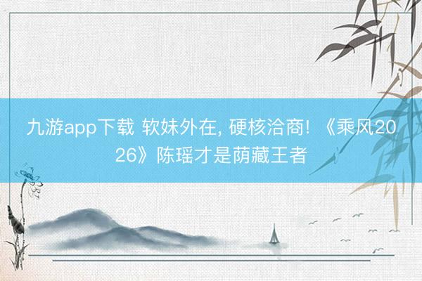 九游app下载 软妹外在， 硬核洽商! 《乘风2026》陈瑶才是荫藏王者