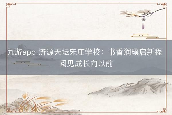 九游app 济源天坛宋庄学校：书香润璞启新程 阅见成长向以前