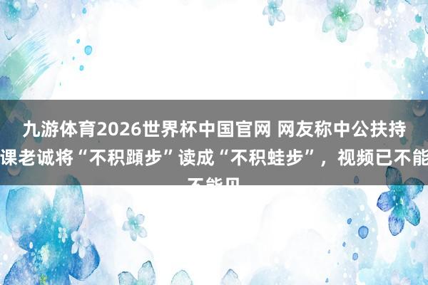 九游体育2026世界杯中国官网 网友称中公扶持网课老诚将“不积蹞步”读成“不积蛙步”，视频已不能见