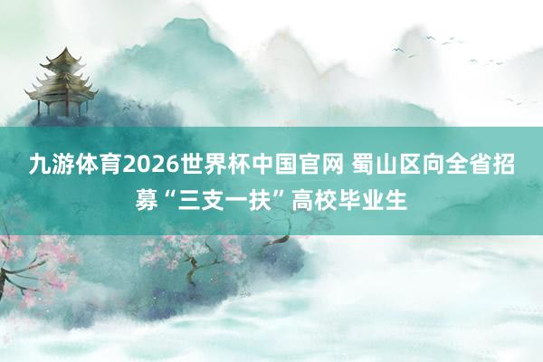 九游体育2026世界杯中国官网 蜀山区向全省招募“三支一扶”高校毕业生