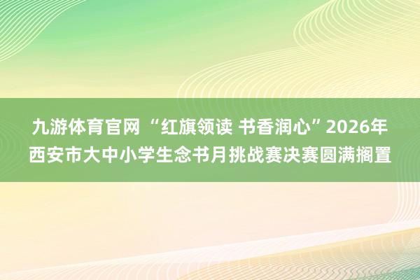 九游体育官网 “红旗领读 书香润心”2026年西安市大中小学生念书月挑战赛决赛圆满搁置
