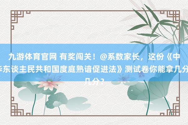 九游体育官网 有奖闯关！@系数家长，这份《中华东谈主民共和国度庭熟谙促进法》测试卷你能拿几分？