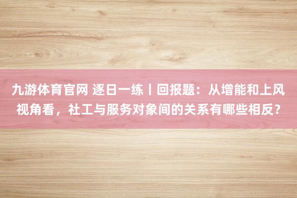 九游体育官网 逐日一练丨回报题：从增能和上风视角看，社工与服务对象间的关系有哪些相反？