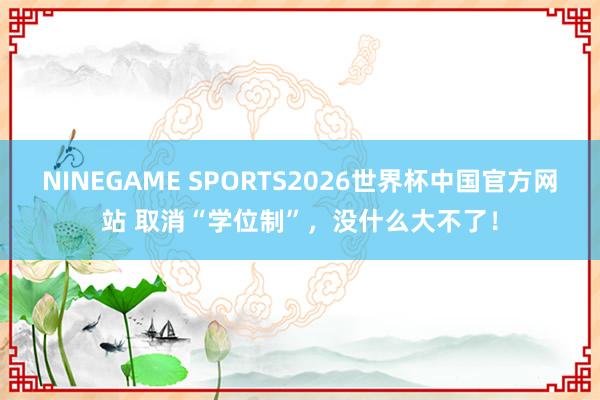 NINEGAME SPORTS2026世界杯中国官方网站 取消“学位制”，没什么大不了！
