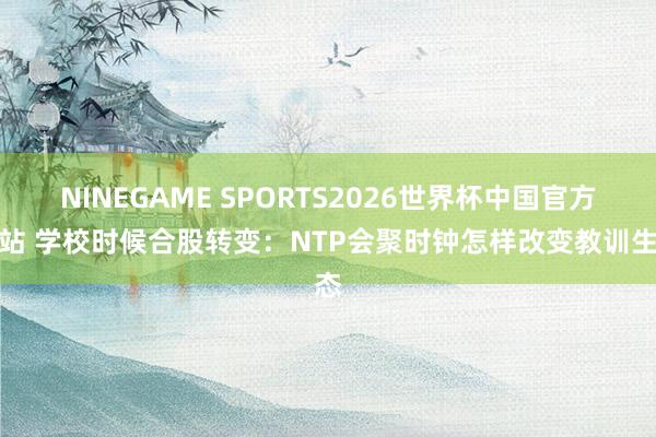 NINEGAME SPORTS2026世界杯中国官方网站 学校时候合股转变：NTP会聚时钟怎样改变教训生态
