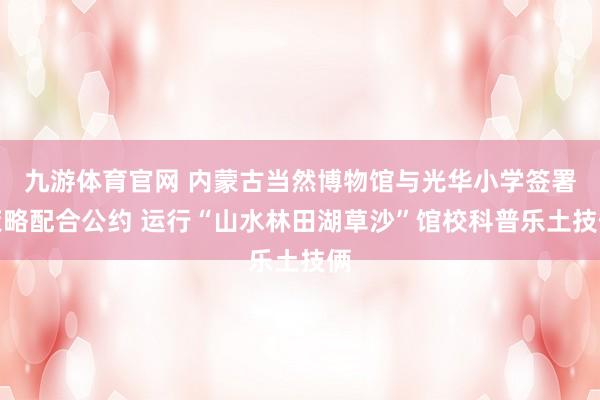 九游体育官网 内蒙古当然博物馆与光华小学签署策略配合公约 运行“山水林田湖草沙”馆校科普乐土技俩