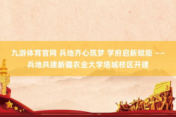 九游体育官网 兵地齐心筑梦 学府启新赋能 ——兵地共建新疆农业大学塔城校区开建